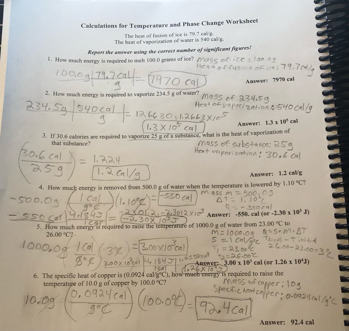 Calculations for Temperature and Phase Change Worksheet
The heat of fusion of ice is 79.7 cal/g.
The heat of vaporization of water is 540 cal/g.
Report the answer using the correct number of significant figures!
1. How much energy is required to melt 100.0 grams of ice? Mass of ice = 100.0g
Heat of fusion of ice:
100,0 g 79.7cal-1970 cal
2. How much energy is required to vaporize 234.5 g of water?
234.5g | 540 cal |-
30.6 cal
259
1.224
1.2 cal/g
1266301 1.2663X105
(1.3 x 10³ cal
Answer: 1.3 x 105 cal
3. If 30.6 calories are required to vaporize 25 g of a substance, what is the heat of vaporization of
that substance?
mass of substance: 25g
Heat
vaporization: 30.6 cal
-500.0g (1 cal) (1.1008) =
до
- 550 Ca1/4.1845
79.7cal/g
Answer: 7970 cal
Mass of 234.59
Heat of vaporization: 540 cal/g
Answer: 1.2 cal/g
4. How much energy is removed from 500.0 g of water when the temperature is lowered by 1.10 °C?
-F550 cal
mass m = 500.09
AT= 1.10°C
1000.09 1Cal (3x) = 3.00×10²cal
3%
Q==ssocal
Answer: -550. cal (or -2.30 x 10³ J)
23.01.2-2,3012×10³
-2.30× 10³5
Icg|
5. How much energy is required to raise the temperature of 1000.0 g of water from 23.00 °C to
26.00 °C?
m=1000.09
Q=S.M.AT
S=1 cal/goe Teinal - Tinitial
T₁ = 23.00°C
12=26.00°C
Answer: 3.00 x 103 cal (or 1.26 x 10¹J)
1.26×10 J
26.00-23.00=3%
8° 3.00x 10³ cal 4 1845 11.2.5 52x104
I cal
6. The specific heat of copper is (0.0924 cal/g°C), how much energy is required to raise the
temperature of 10.0 g of copper by 100.0 °C?
0.0924 cal
10.09
(357) (100.086)
92.4 call
mass of copper: 109
Specific heat copper: 0.0924cal/g °C
Answer: 92.4 cal