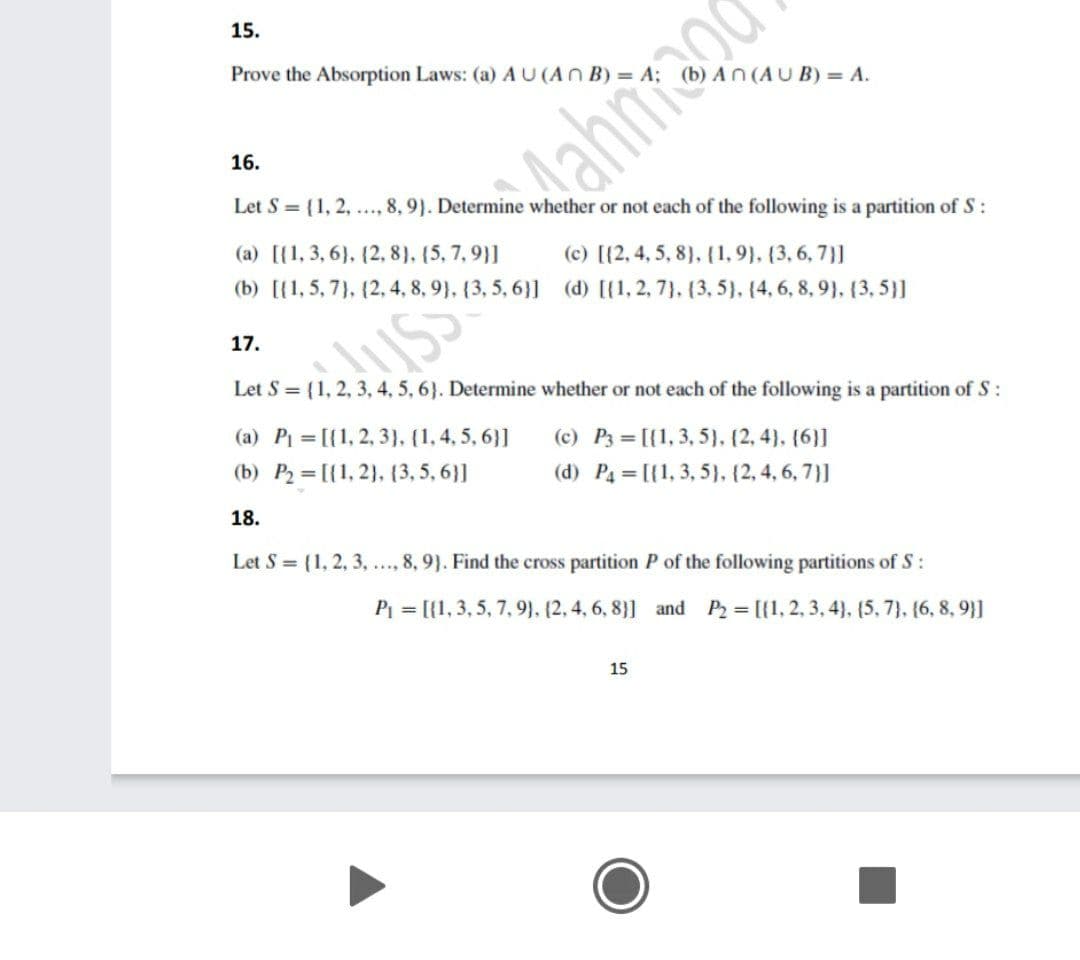 15.
Prove the Absorption Laws: (a) AU(AN B) = A;
AN(AUB) = A.
16.
Mahnrago
Let S = {1, 2, ., 8, 9}. Determine whether or not each of the following is a partition of S:
(a) [{1, 3, 6}, (2, 8), (5, 7,9}]
(c) [{2, 4, 5, 8). (1, 9). (3, 6, 7}]
(b) [{1, 5, 7), (2, 4, 8, 9), {3, 5, 6}] (d) [{1, 2, 7}, {3, 5}, (4, 6, 8, 9}, (3, 5}]
17.
Let S = {1, 2, 3, 4, 5, 6}. Determine whether or not each of the following is a partition of S:
(a) Pi = [{1, 2, 3}. (1, 4, 5, 6}]
(b) P2 [{1, 2}, (3, 5, 6}]
(c) P3 = [{1, 3, 5}. (2, 4}, {6}]
(d) P4 = [{1, 3, 5), (2, 4, 6, 7}]
18.
Let S = (1, 2, 3, .., 8, 9}. Find the cross partition P of the following partitions of S:
P1 = [{1, 3, 5, 7, 9}, {2, 4, 6, 8}] and P2 = [{1, 2, 3, 4}. (5, 7}, (6, 8, 9}]
15
