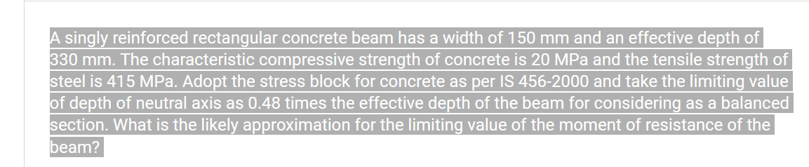 A singly reinforced rectangular concrete beam has a width of 150 mm and an effective depth of
330 mm. The characteristic compressive strength of concrete is 20 MPa and the tensile strength of
steel is 415 MPa. Adopt the stress block for concrete as per IS 456-2000 and take the limiting value
of depth of neutral axis as 0.48 times the effective depth of the beam for considering as a balanced
section. What is the likely approximation for the limiting value of the moment of resistance of the
beam?