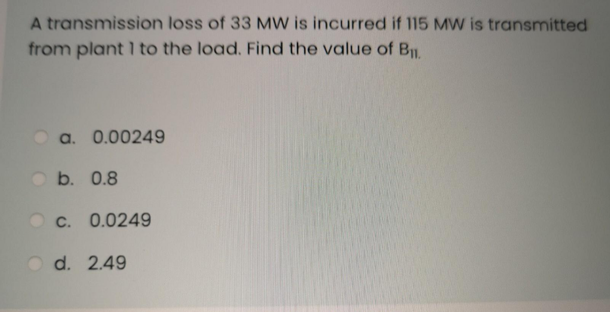 A transmission loss of 33 MW is incurred if 115 MW is transmitted
from plant 1 to the load. Find the value of B.
a. 0.00249
b. 0.8
c. 0.0249
Od. 2.49