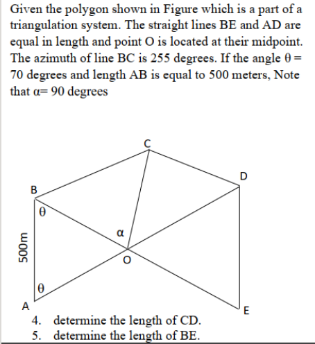 Given the polygon shown in Figure which is a part of a
triangulation system. The straight lines BE and AD are
equal in length and point O is located at their midpoint.
The azimuth of line BC is 255 degrees. If the angle 0 =
70 degrees and length AB is equal to 500 meters, Note
that a= 90 degrees
B
a
A
E
4. determine the length of CD.
5. determine the length of BE.
500m

