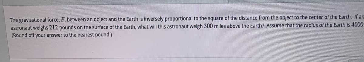 The gravitational force, F, between an object and the Earth is inversely proportional to the square of the distance from the object to the center of the Earth. If an
astronaut weighs 212 pounds on the surface of the Earth, what will this astronaut weigh 300 miles above the Earth? Assume that the radius of the Earth is 4000
(Round off your answer to the nearest pound.)
