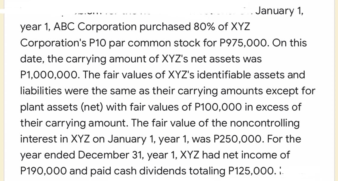 January 1,
year 1, ABC Corporation purchased 80% of XYZ
Corporation's P10 par common stock for P975,000. On this
date, the carrying amount of XYZ's net assets was
P1,000,000. The fair values of XYZ's identifiable assets and
liabilities were the same as their carrying amounts except for
plant assets (net) with fair values of P100,000 in excess of
their carrying amount. The fair value of the noncontrolling
interest in XYZ on January 1, year 1, was P250,000. For the
year ended December 31, year 1, XYZ had net income of
P190,000 and paid cash dividends totaling P125,000. :.
