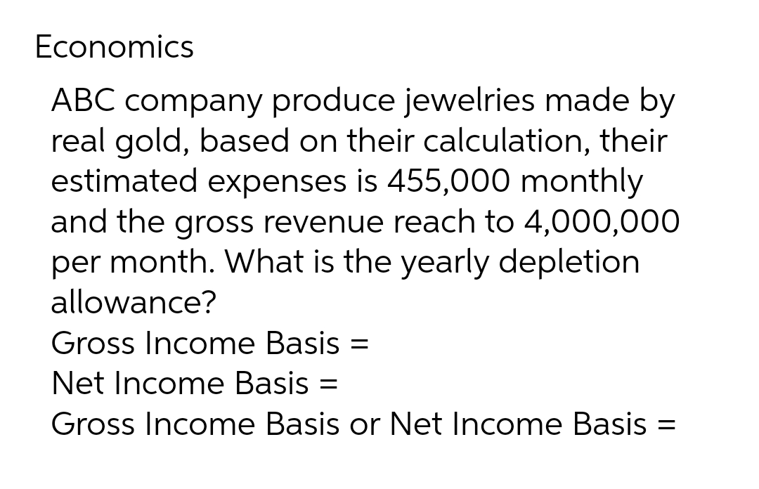 Economics
ABC company produce jewelries made by
real gold, based on their calculation, their
estimated expenses is 455,000 monthly
and the gross revenue reach to 4,000,000
per month. What is the yearly depletion
allowance?
Gross Income Basis =
Net Income Basis =
Gross Income Basis or Net Income Basis =
