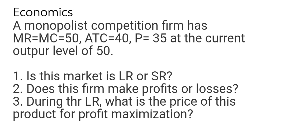 Economics
A monopolist competition firm has
MR=MC=50, ATC=40, P= 35 at the current
outpur level of 50.
1. Is this market is LR or SR?
2. Does this firm make profits or losses?
3. During thr LR, what is the price of this
product for profit maximization?