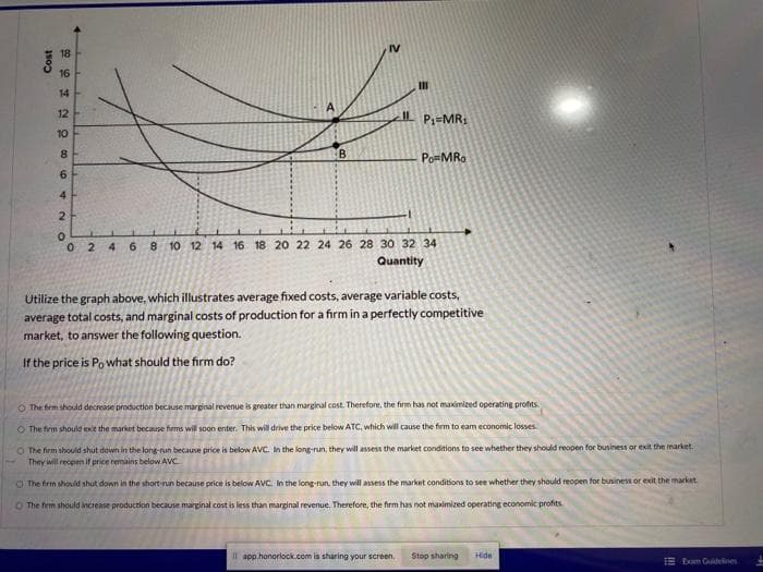 IV
18
16
14
12
%3D
Pz=MR:
10
PomMR.
4
8 10 12 14 16 18 20 22 24 26 28 30 32 34
Quantity
024 6
Utilize the graph above, which illustrates average fixed costs, average variable costs,
average total costs, and marginal costs of production for a firm in a perfectly competitive
market, to answer the following question.
If the price is Po what should the firm do?
The firm should decrease production because marginal revenue is greater than marginal cost. Therefore, the firm has not maximized operating profits
O The firm should exit the market because firms will soon enter. This will drive the price below ATC, which will cause the firm to eam economic losses.
O The firm should shut down in the long-run because price is below AVC. In the long-run, they will assess the market conditions to see whether they should reopen for business or exit the market.
They will reopen if price remains below AVC
O The firm should shut down in the short-run because price is below AVC. In the long-run, they will assess the market conditions to see whether they should reopen for business or exit the market.
O The frm should increase production because marginal cost is less than marginal revenue. Therefore, the firm has not maximized operating economic profits
Il app.honorlock.com is sharing your screen,
Stop sharing
Hide
E Eom Guidines
NO
