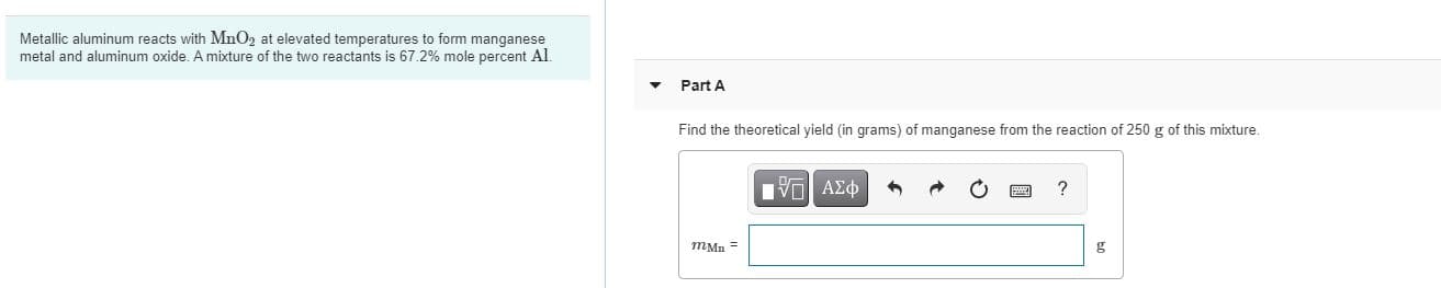 Metallic aluminum reacts with MnO2 at elevated temperatures to form manganese
metal and aluminum oxide. A mixture of the two reactants is 67.2% mole percent Al.
Part A
Find the theoretical yield (in grams) of manganese from the reaction of 250 g of this mixture.
mMn =
