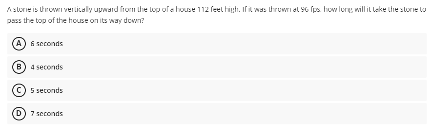 A stone is thrown vertically upward from the top of a house 112 feet high. If it was thrown at 96 fps, how long will it take the stone to
pass the top of the house on its way down?
(A) 6 seconds
(B) 4 seconds
(c) 5 seconds
(D) 7 seconds
