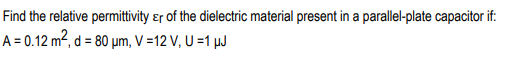 Find the relative permittivity ɛr of the dielectric material present in a parallel-plate capacitor if:
A = 0.12 m², d = 80 µm, V =12 V, U =1 µJ
