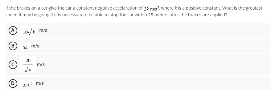 If the brakes on a car give the car a constant negative acceleration of 2k m/s?, where k is a positive constant. What is the greatest
speed it may be going if it is necessary to be able to stop the car within 25 meters after the brakes are applied?
A 10/E m/s
(B)
5k m/s
20
m/s
25k2 m/s
