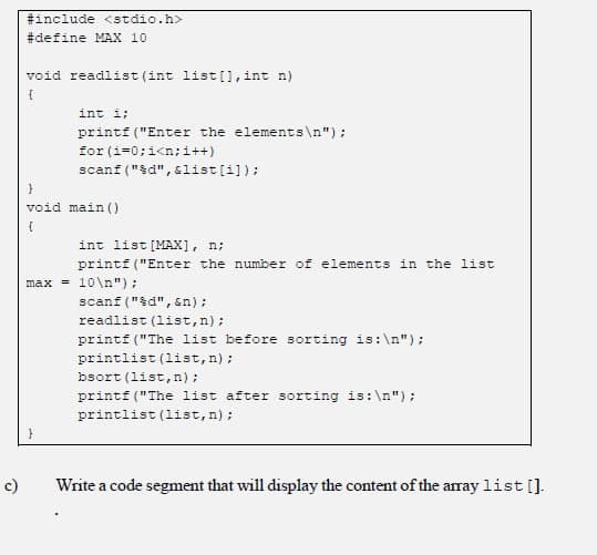 #include <stdio.h>
#define MAX 10
void readlist (int list[], int n)
int i;
printf ("Enter the elements\n");
for (i=0;i<n;i++)
scanf ("&d", &list[i]);
void main ()
int list [MAX], n;
printf ("Enter the number of elements in the list
max = 10\n");
scanf ("d", &n);
readlist (1ist,n);
printf ("The list before sorting is:\n");
printlist (list,n);
bsort (list,n);
printf ("The list after sorting is:\n");
printlist (list,n);
c)
Write a code segment that will display the content of the array list [].
