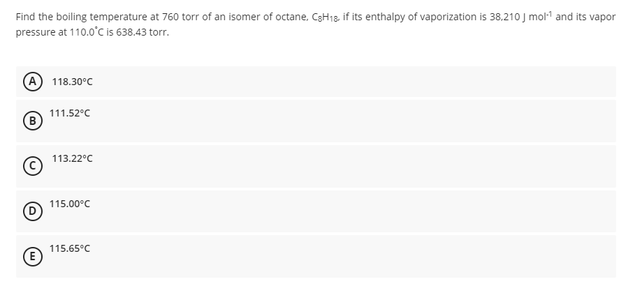 Find the boiling temperature at 760 torr of an isomer of octane, C3H18, if its enthalpy of vaporization is 38,210 J mol-1 and its vapor
pressure at 110.o°C is 638.43 torr.
A 118.30°C
111.52°C
B
113.22°C
115.00°C
D
115.65°C
