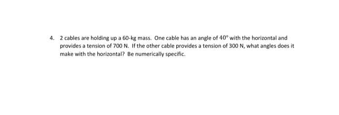 4. 2 cables are holding up a 60-kg mass. One cable has an angle of 40° with the horizontal and
provides a tension of 700 N. If the other cable provides a tension of 300 N, what angles does it
make with the horizontal? Be numerically specific.
