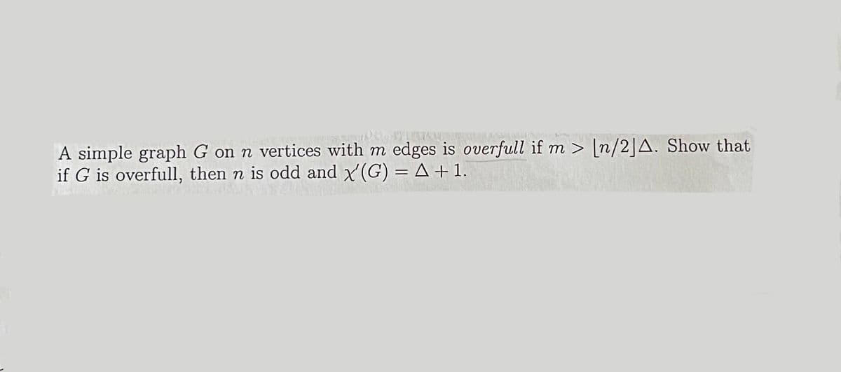 A simple graph G on n vertices with m edges is overfull if m> [n/2] A. Show that
if G is overfull, then n is odd and x'(G) = A + 1.