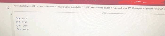 K-
Given the following ATT Ltd. bond information $1000 par value, maturity Dec 22, 2023, semi-annual coupon 7 75 percent, price 105 50 and yield 7:4 percent How much in
OA 577.50
OB. $7.40
OC. $7.50
OD. 574.00
CELLE