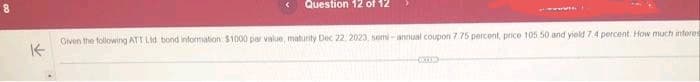 K
Question 12 of 12
Given the following ATT Ltd bond information $1000 par value, maturity Dec 22, 2023, semi-annual coupon 7.75 percent, price 105 50 and yield 7.4 percent How much interes