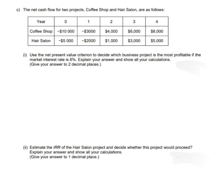 c) The net cash flow for two projects, Coffee Shop and Hair Salon, are as follows:
Year
3
4
Coffee Shop
$6,000
$8,000
Hair Salon
$3,000 $5,000
0
-$10 000
-$5 000
1
2
-$3000
$4,000
-$2000 $1,000
(i) Use the net present value criterion to decide which business project is the most profitable if the
market interest rate is 6%. Explain your answer and show all your calculations.
(Give your answer to 2 decimal places.)
(ii) Estimate the IRR of the Hair Salon project and decide whether this project would proceed?
Explain your answer and show all your calculations.
(Give your answer to 1 decimal place.)