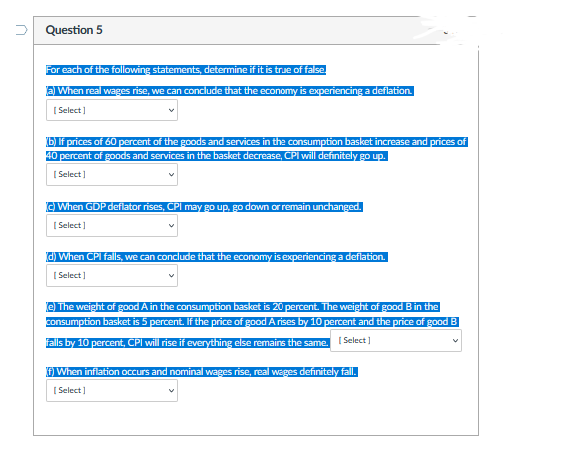 U
Question 5
For each of the following statements, determine if it is true of false.
(a) When real wages rise, we can conclude that the economy is experiencing a deflation.
[Select]
(b) If prices of 60 percent of the goods and services in the consumption basket increase and prices of
40 percent of goods and services in the basket decrease, CPI will definitely go up.
[Select]
(c) When GDP deflator rises, CPI may go up, go down or remain unchanged.
[Select]
(d) When CPI falls, we can conclude that the economy is experiencing a deflation.
[Select]
(e) The weight of good A in the consumption basket is 20 percent. The weight of good B in the
consumption basket is 5 percent. If the price of good Arises by 10 percent and the price of good B
falls by 10 percent, CPI will rise if everything else remains the same. [Select]
f) When inflation occurs and nominal wages rise, real wages definitely fall.
[Select]