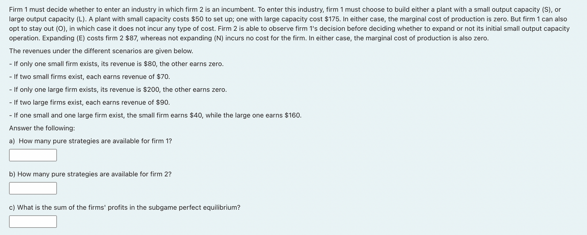 Firm 1 must decide whether to enter an industry in which firm 2 is an incumbent. To enter this industry, firm 1 must choose to build either a plant with a small output capacity (S), or
large output capacity (L). A plant with small capacity costs $50 to set up; one with large capacity cost $175. In either case, the marginal cost of production is zero. But firm 1 can also
opt to stay out (O), in which case it does not incur any type of cost. Firm 2 is able to observe firm 1's decision before deciding whether to expand or not its initial small output capacity
operation. Expanding (E) costs firm 2 $87, whereas not expanding (N) incurs no cost for the firm. In either case, the marginal cost of production is also zero.
The revenues under the different scenarios are given below.
- If only one small firm exists, its revenue is $80, the other earns zero.
If two small firms exist, each earns revenue of $70.
- If only one large firm exists, its revenue is $200, the other earns zero.
-
If two large firms exist, each earns revenue of $90.
- If one small and one large firm exist, the small firm earns $40, while the large one earns $160.
Answer the following:
a) How many pure strategies are available for firm 1?
b) How many pure strategies are available for firm 2?
c) What is the sum of the firms' profits in the subgame perfect equilibrium?