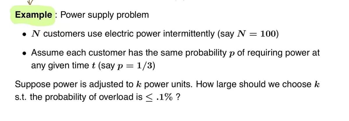 Example: Power supply problem
• N customers use electric power intermittently (say N = 100)
• Assume each customer has the same probability p of requiring power at
any given time t (say p = 1/3)
Suppose power is adjusted to k power units. How large should we choose k
s.t. the probability of overload is ≤ .1% ?