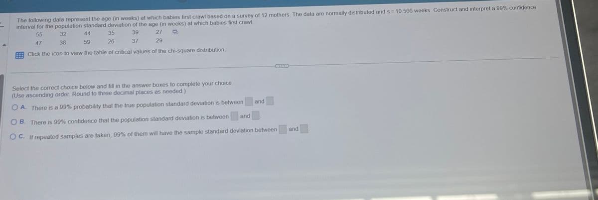 The following data represent the age (in weeks) at which babies first crawl based on a survey of 12 mothers. The data are normally distributed and s= 10.566 weeks. Construct and interpret a 99% confidence
interval for the population standard deviation of the age (in weeks) at which babies first crawl.
55
32
44
35
39
27
D
47
38
59
26
37
29
Click the icon to view the table of critical values of the chi-square distribution.
Select the correct choice below and fill in the answer boxes to complete your choice.
(Use ascending order. Round to three decimal places as needed.)
OA. There is a 99% probability that the true population standard deviation is between
OB. There is 99% confidence that the population standard deviation is between
OC. If repeated samples are taken, 99% of them will have the sample standard deviation between
and
and
and