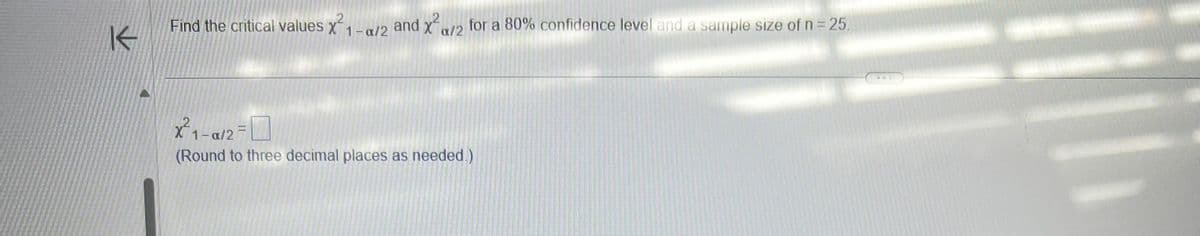 K
Find the critical values x²1-a/2 and x²/2 for a 80% confidence level and a sample size of n = 25.
X²1-α/2=
(Round to three decimal places as needed.)