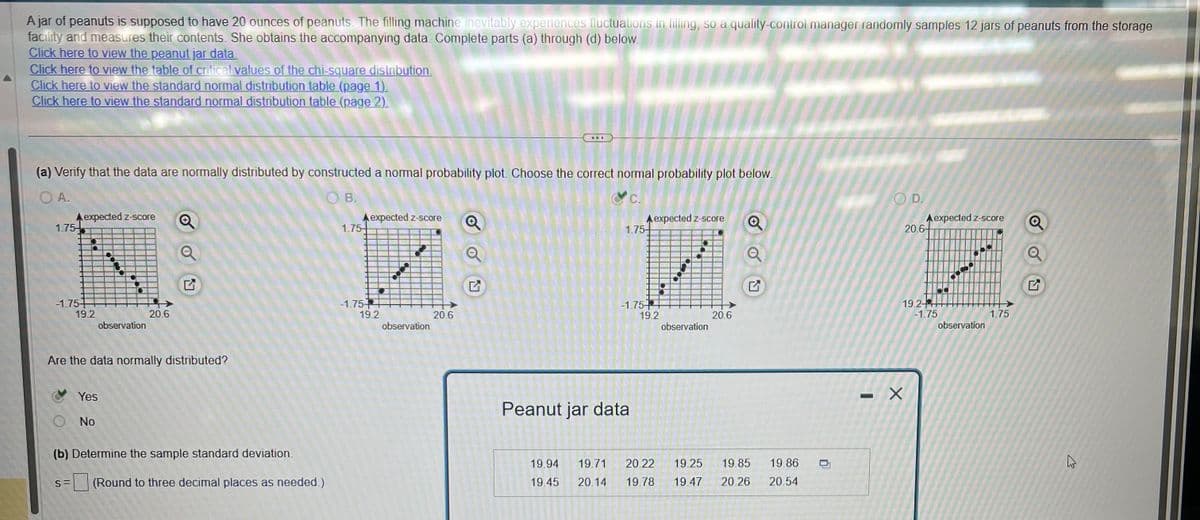 A jar of peanuts is supposed to have 20 ounces of peanuts. The filling machine inevitably experiences fluctuations in filling, so a quality-control manager randomly samples 12 jars of peanuts from the storage
facility and measures their contents. She obtains the accompanying data. Complete parts (a) through (d) below.
Click here to view the peanut jar data
Click here to view the table of critical values of the chi-square distribution.
Click here to view the standard normal distribution table (page 1).
Click here to view the standard normal distribution table (page 2).
(a) Verify that the data are normally distributed by constructed a normal probability plot. Choose the correct normal probability plot below.
OA.
OB.
&c.
1.75-
expected z-score Q
-1.75+
n
S=
19.2
Are the data normally distributed?
Yes
observation
No
20.6
(b) Determine the sample standard deviation.
(Round to three decimal places as needed.)
A expected z-score
म
1.75-
-1.75 +
19.2
observation
ww
20.6
A expected z-score
1.75-
-1.75+
Peanut jar data
19.2
●
observation
20.6
G
19.85
19.86
19.94 19.71 20.22 19.25
19.45 20.14 19.78 19.47 20.26 20.54
O
OD.
20.6-
expected z-score
19.24
-1.75
X
observation
1.75
Q
1
K