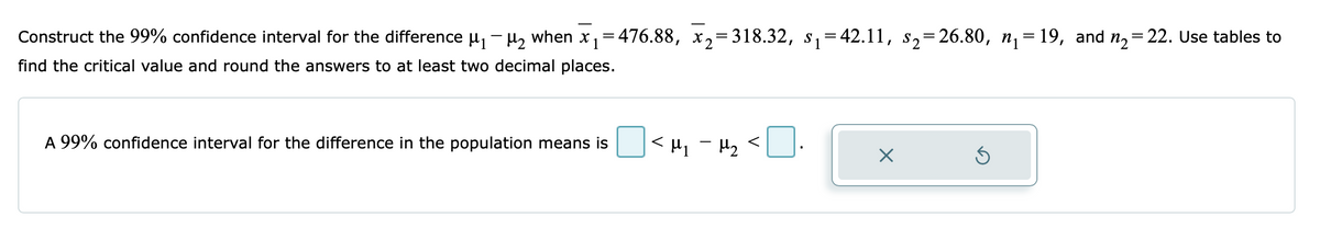 Construct the 99% confidence interval for the difference μ₁ −μ₂ when x₁=476.88, x₂=318.32, s₁=42.11, s₂=26.80, n₁=19, and n₂=22. Use tables to
find the critical value and round the answers to at least two decimal places.
A 99% confidence interval for the difference in the population means is
< μη – με <
×
S