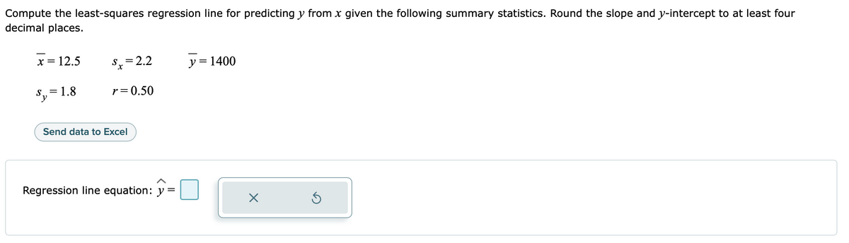 Compute the least-squares regression line for predicting y from x given the following summary statistics. Round the slope and y-intercept to at least four
decimal places.
x = 12.5
Sy
= 1.8
Sx=2.2
r=0.50
Send data to Excel
Regression line equation: y =
y = 1400
X
Ś