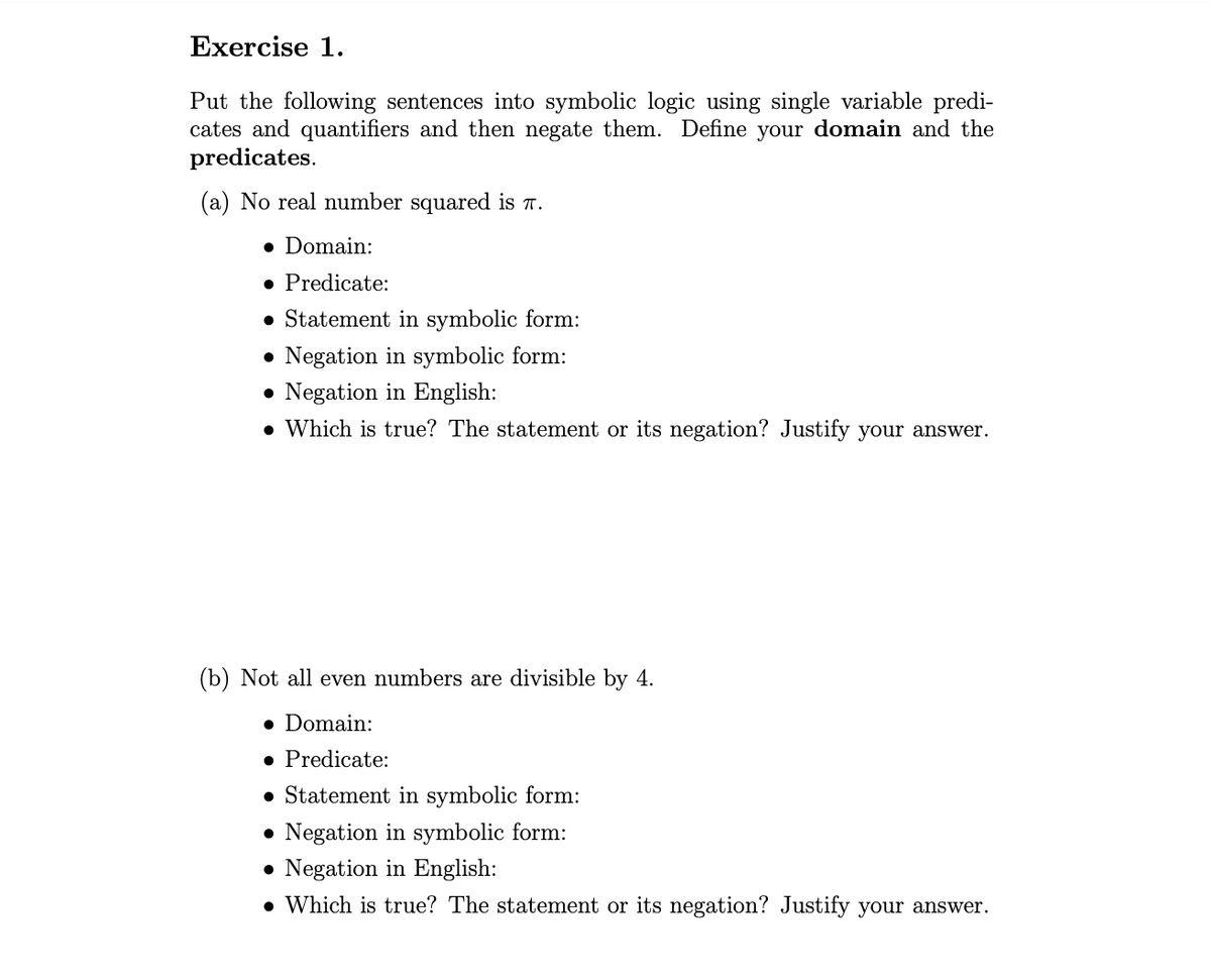 Exercise 1.
Put the following sentences into symbolic logic using single variable predi-
cates and quantifiers and then negate them. Define your domain and the
predicates.
(a) No real number squared is π.
• Domain:
• Predicate:
Statement in symbolic form:
Negation in symbolic form:
● Negation in English:
. Which is true? The statement or its negation? Justify your answer.
(b) Not all even numbers are divisible by 4.
• Domain:
• Predicate:
Statement in symbolic form:
Negation in symbolic form:
• Negation in English:
. Which is true? The statement or its negation? Justify your answer.