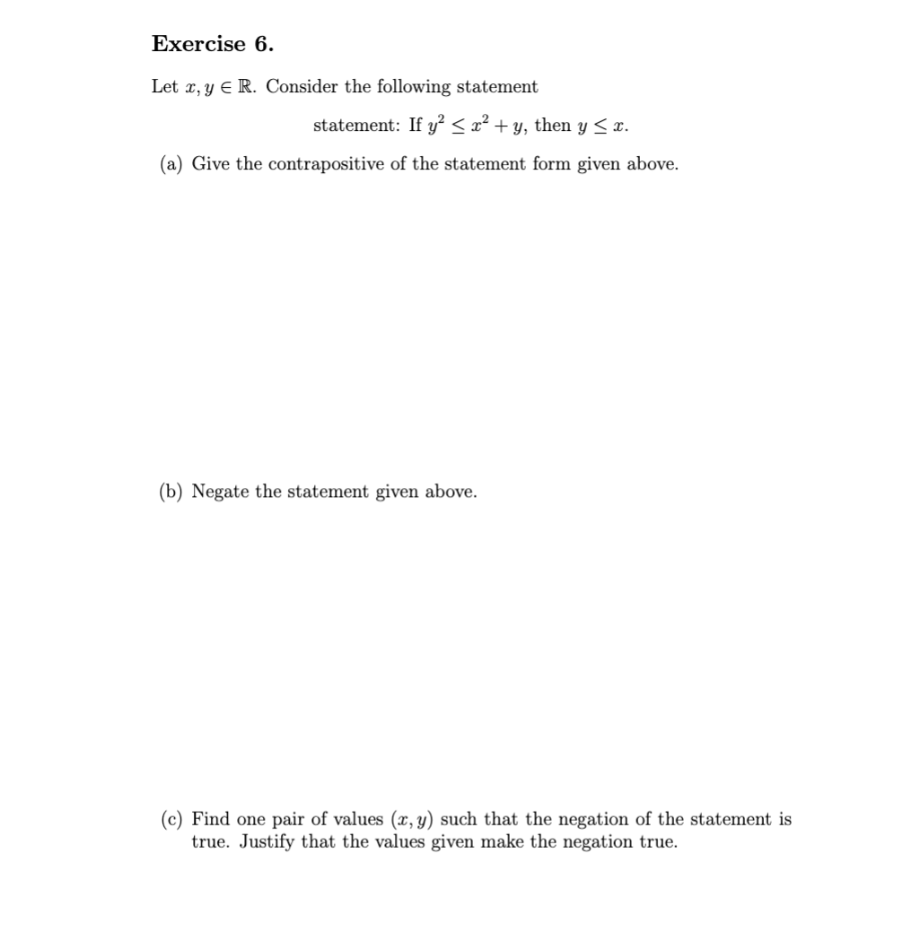 Exercise 6.
Let x,y E R. Consider the following statement
statement: If y² < x² + y, then y ≤ x.
(a) Give the contrapositive of the statement form given above.
(b) Negate the statement given above.
(c) Find one pair of values (x, y) such that the negation of the statement is
true. Justify that the values given make the negation true.