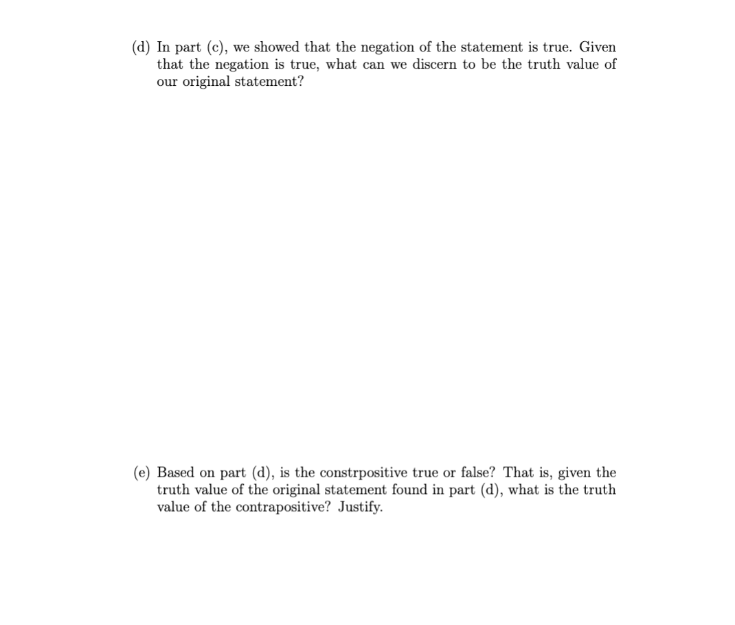 (d) In part (c), we showed that the negation of the statement is true. Given
that the negation is true, what can we discern to be the truth value of
our original statement?
(e) Based on part (d), is the constrpositive true or false? That is, given the
truth value of the original statement found in part (d), what is the truth
value of the contrapositive? Justify.