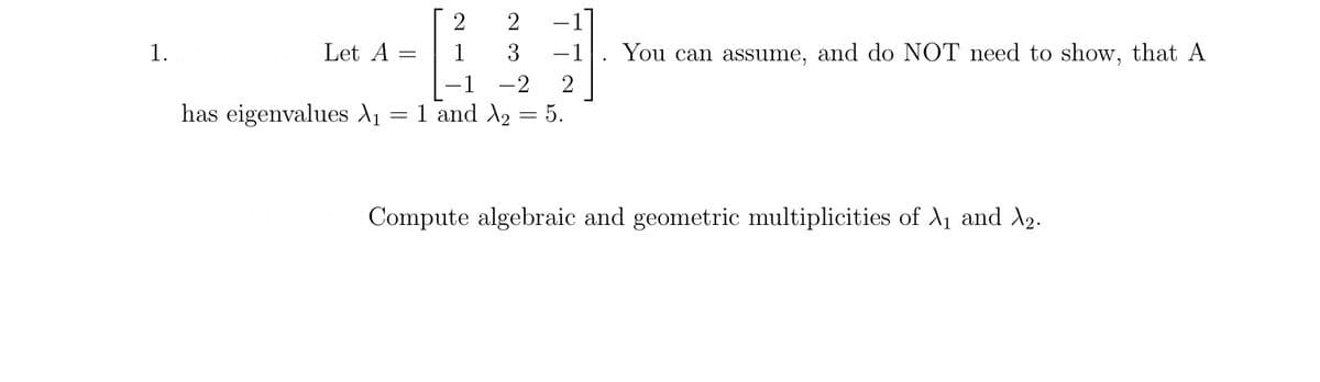 1.
Let A =
has eigenvalues X₁
=
2
2
3
-1 -2
2
1 and X₂ 5.
You can assume, and do NOT need to show, that A
Compute algebraic and geometric multiplicities of X₁ and ₂.