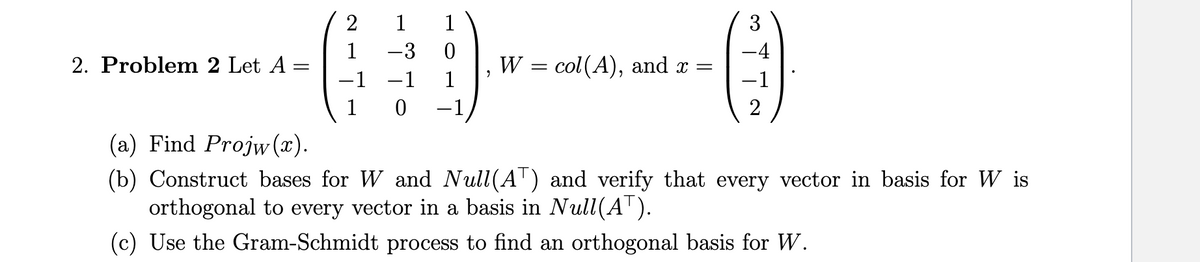 1 -3 0
-(---)
W = col (A), and x =
1
2. Problem 2 Let A =
2 1 1
-1
0
3
-4
2
(a) Find Projw(x).
(b) Construct bases for W and Null(AT) and verify that every vector in basis for W is
orthogonal to every vector in a basis in Null(A™).
(c) Use the Gram-Schmidt process to find an orthogonal basis for W.