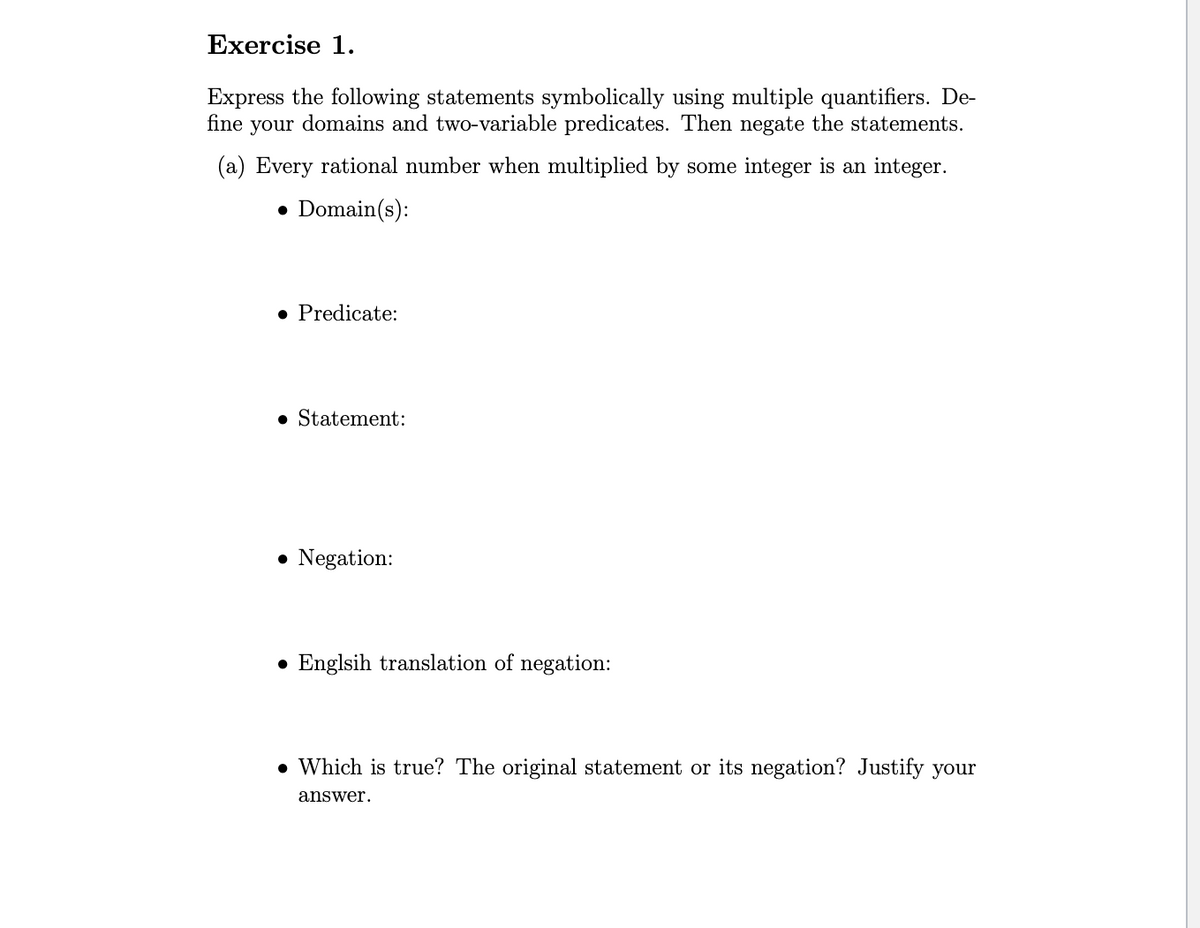 Exercise 1.
Express the following statements symbolically using multiple quantifiers. De-
fine your domains and two-variable predicates. Then negate the statements.
(a) Every rational number when multiplied by some integer is an integer.
Domain(s):
• Predicate:
• Statement:
• Negation:
● Englsih translation of negation:
. Which is true? The original statement or its negation? Justify your
answer.