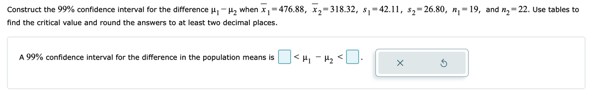 -
Construct the 99% confidence interval for the difference μ₁ −μ₂ when x₁=476.88, x₂=318.32, s₁=42.11, s₂=26.80, n₁=19, and n₂=22. Use tables to
find the critical value and round the answers to at least two decimal places.
A 99% confidence interval for the difference in the population means is
<H₁ - H₂ <
X
S