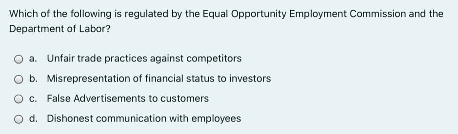 Which of the following is regulated by the Equal Opportunity Employment Commission and the
Department of Labor?
O a. Unfair trade practices against competitors
O b. Misrepresentation of financial status to investors
O c. False Advertisements to customers
O d. Dishonest communication with employees
