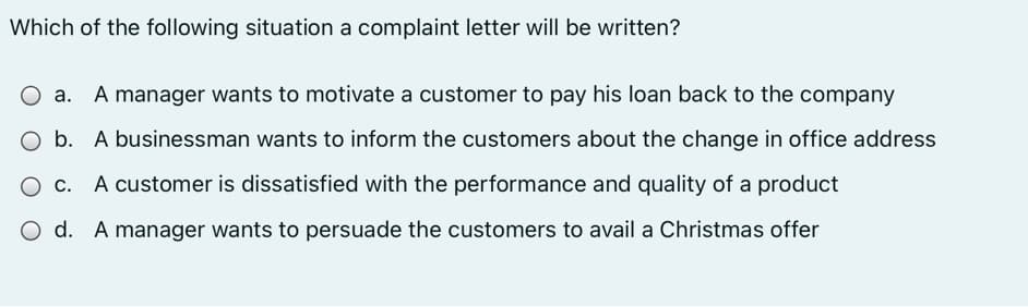 Which of the following situation a complaint letter will be written?
O a. A manager wants to motivate a customer to pay his loan back to the company
O b. A businessman wants to inform the customers about the change in office address
O c. A customer is dissatisfied with the performance and quality of a product
O d. A manager wants to persuade the customers to avail a Christmas offer
