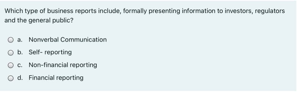 Which type of business reports include, formally presenting information to investors, regulators
and the general public?
a.
Nonverbal Communication
O b. Self- reporting
O c. Non-financial reporting
O d. Financial reporting
