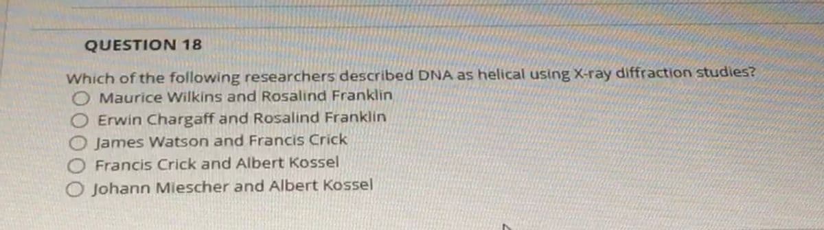 QUESTION 18
Which of the following researchers described DNA as helical using X-ray diffraction studies?
O Maurice Wilkins and Rosalind Franklin
O Erwin Chargaff and Rosalind Franklin
James Watson and Francis Crick
O Francis Crick and Albert Kossel
O Johann Miescher and Albert Kossel
