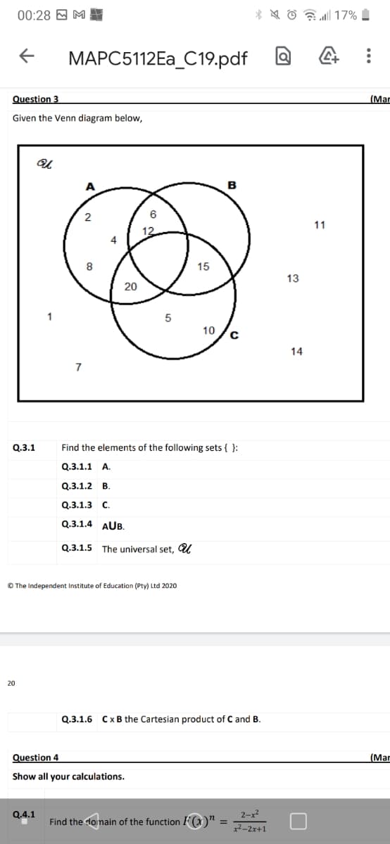 00:28 E M
* * 6 a 17%
MAPC5112EA_C19.pdf a
Question 3
(Mar
Given the Venn diagram below,
A
в
11
12
8
15
13
20
10
14
7
Q.3.1
Find the elements of the following sets { }:
Q.3.1.1 A.
Q.3.1.2
B.
Q.3.1.3 C.
Q.3.1.4 AUB.
Q.3.1.5
The universal set, U
© The Independent Institute of Education (Pty) Ltd 2020
20
Q.3.1.6 CxB the Cartesian product of C and B.
Question 4
(Mar
Show all your calculations.
Q.4.1
2-x2
Find the domain of the function F(x)" =
2-2x+1
