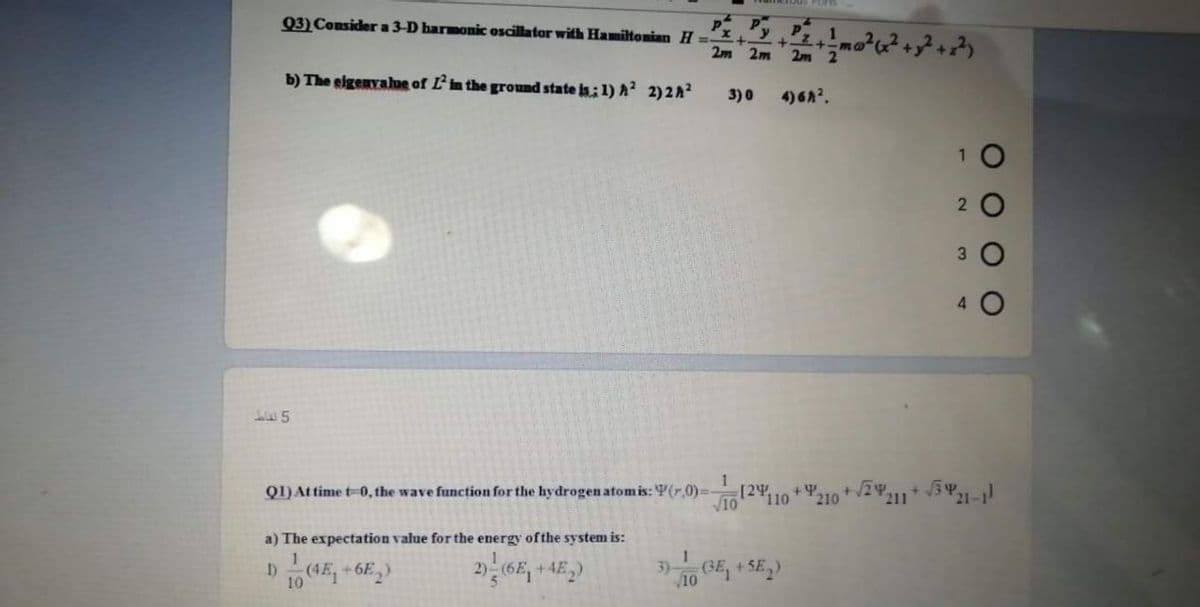 Q3) Consider a 3-D harmonic oscillator with Hamiltonian H-x,yPz.
b) The eigenvahue of L'in the ground state is: 1) A² 2)2A?
3)0
4)6A.
2
4.
Q1)At time t-0, the wave function for the hydrogen atomis: V(r.0)=-
[24,
110
211
a) The expectation value for the energy ofthe system is:
3) GE, + SE,)
+.
10
10
O O O O
