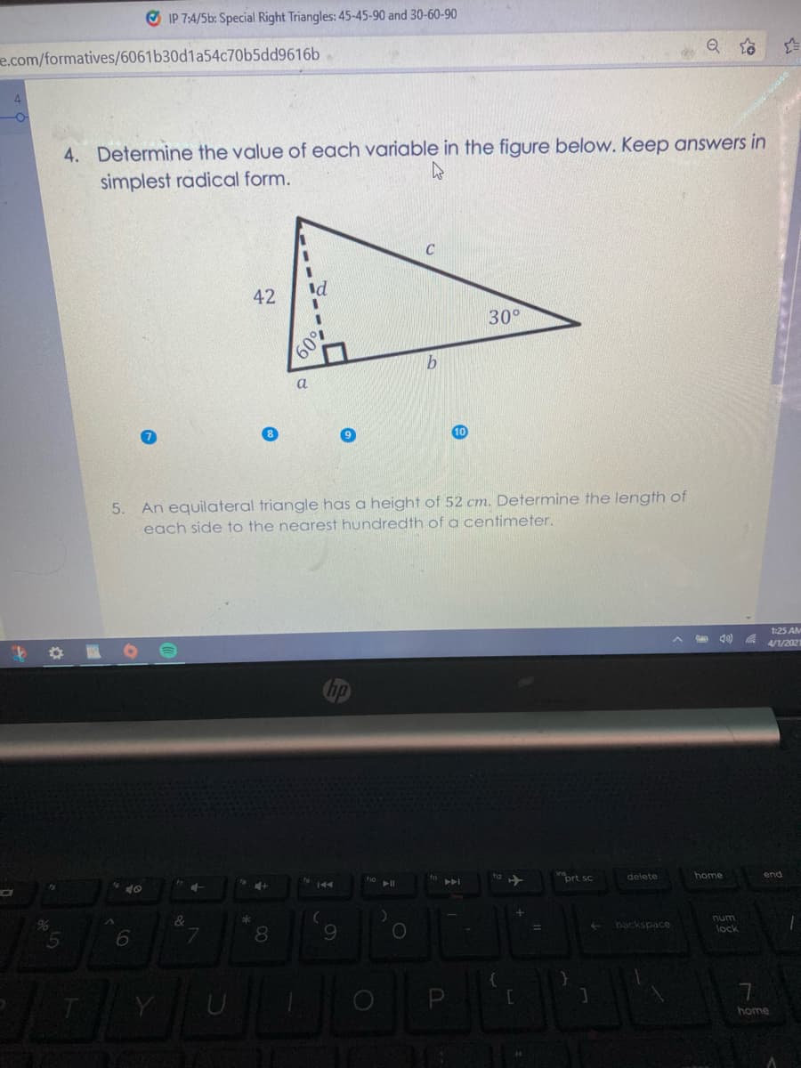 O IP 7:4/5b: Special Right Triangles: 45-45-90 and 30-60-90
e.com/formatives/6061b30d1a54c70b5dd9616b
4. Determine the value of each variable in the figure below. Keep answers in
simplest radical form.
42
Id
3.
30°
60%
a
An equilateral triangle has a height of 52 cm. Determine the length of
each side to the nearest hundredth of a centimeter.
5.
1:25 AM
d0) a 1/202
inort sc
12
delete
home
end
8
9.
num
lock
backspace
home
