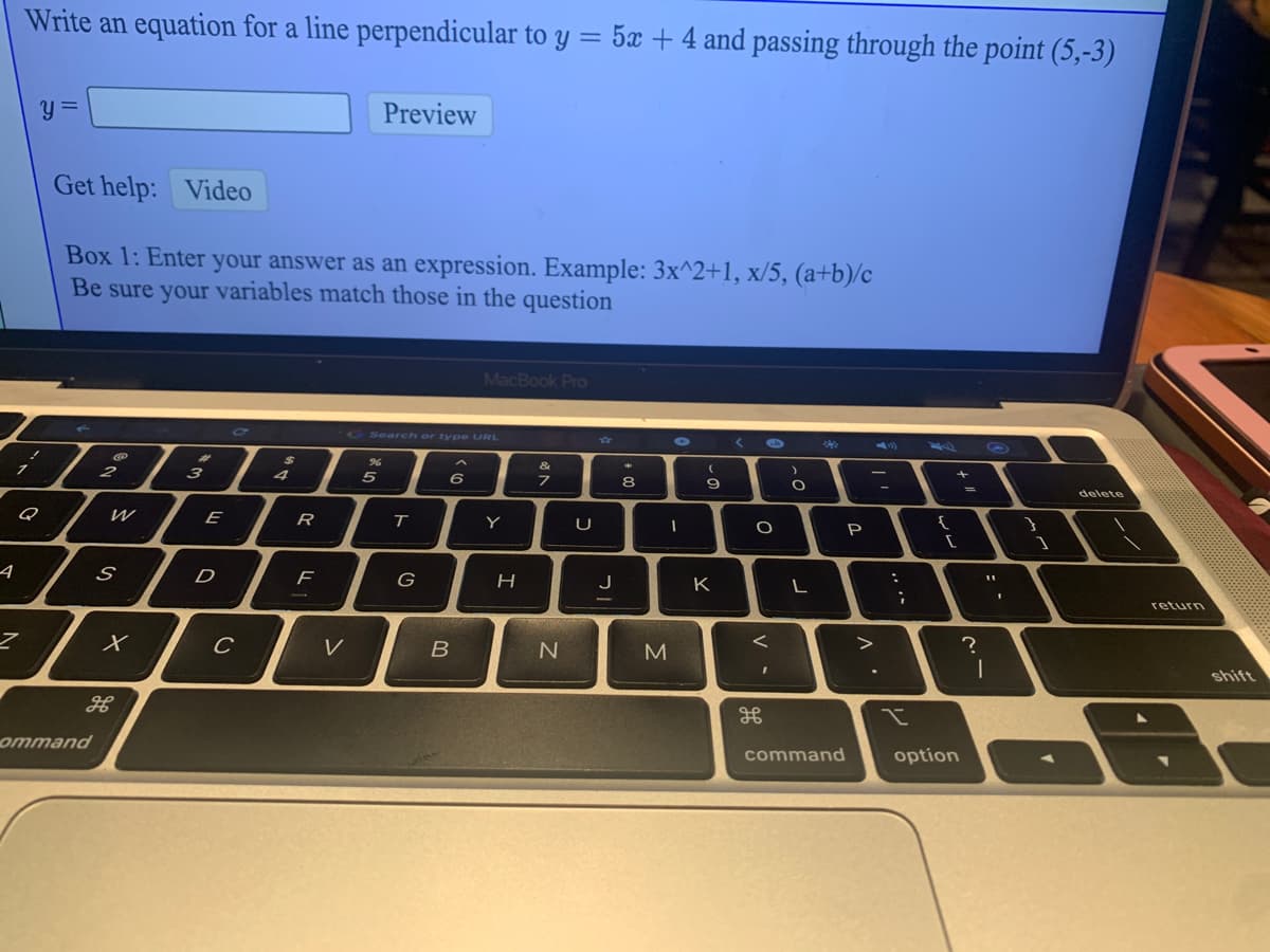 Write an equation for a line perpendicular to y = 5 + 4 and passing through the point (5,-3)
Preview
Get help: Video
Box 1: Enter your answer as an expression. Example: 3x^2+1, x/5, (a+b)/c
Be sure your variables match those in the question
MacBook Pro
Search or type URL
%23
2
3
4
5
7
delete
Q
E
R
Y
{
P
G
J
K
return
V
shift
ommand
command
option
