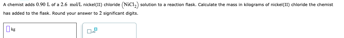 A chemist adds 0.90 L of a 2.6 mol/L nickel(II) chloride (NiCl,) solution to a reaction flask. Calculate the mass in kilograms of nickel(II) chloride the chemist
has added to the flask. Round your answer to 2 significant digits.
