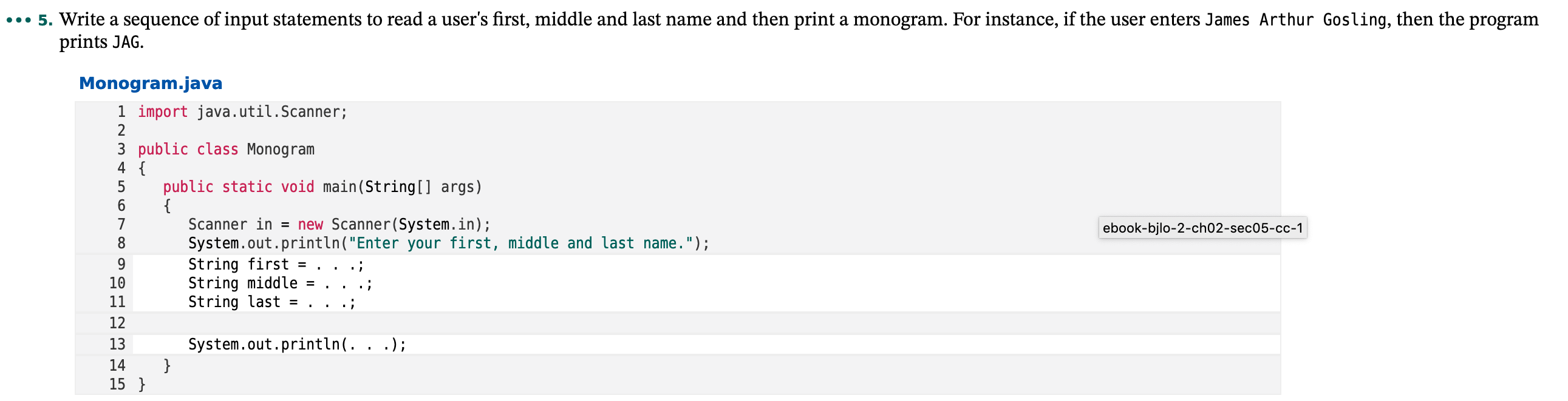 5. Write a sequence of input statements to read a user's first, middle and last name and then print a monogram. For instance, if the user enters James Arthur Gosling, then the program
prints JAG.
Monogram.java
1 import java.util.Scanner;
3 public class Monogram
4 {
public static void main(String[] args)
{
Scanner in = new Scanner(System.in);
System.out.println("Enter your first, middle and last name.");
ebook-bjlo-2-ch02-sec05-cc-1
String first
String middle =
String last =
9.
10
11
12
System.out.println(. . .);
13
}
15 }
14
