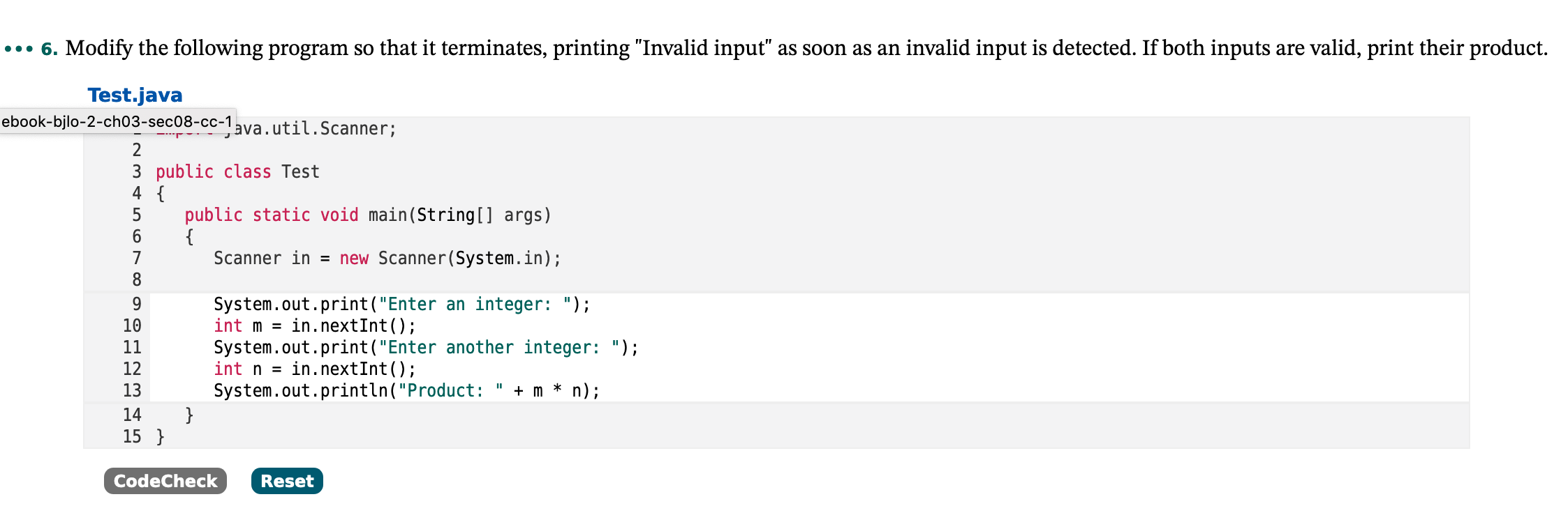 ..• 6. Modify the following program so that it terminates, printing "Invalid input" as soon as an invalid input is detected. If both inputs are valid, print their product.
Test.java
ebook-bjlo-2-ch03-sec08-cc-1ava.util.Scanner;
2
3 public class Test
4 {
public static void main(String[] args)
{
Scanner in = new Scanner(System.in);
System.out.print("Enter an integer: ");
in.nextInt();
9.
10
int m =
11
System.out.print("Enter another integer: ");
12
int n =
in.nextInt();
13
System.out.println("Product: " + m * n);
14
15 }
CodeCheck
Reset
