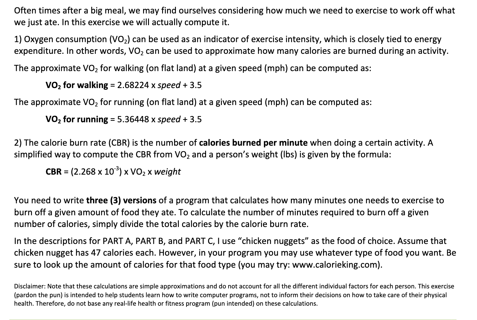 Often times after a big meal, we may find ourselves considering how much we need to exercise to work off what
we just ate. In this exercise we will actually compute it.
1) Oxygen consumption (VO2) can be used as an indicator of exercise intensity, which is closely tied to energy
expenditure. In other words, VO2 can be used to approximate how many calories are burned during an activity.
The approximate VO2 for walking (on flat land) at a given speed (mph) can be computed as:
VO, for walking = 2.68224 x speed + 3.5
The approximate VO, for running (on flat land) at a given speed (mph) can be computed as:
VO, for running = 5.36448 x speed + 3.5
2) The calorie burn rate (CBR) is the number of calories burned per minute when doing a certain activity. A
simplified way to compute the CBR from VO, and a person's weight (Ibs) is given by the formula:
CBR = (2.268 x 10) x VO2 x weight
%3D
You need to write three (3) versions of a program that calculates how many minutes one needs to exercise to
burn off a given amount of food they ate. To calculate the number of minutes required to burn off a given
number of calories, simply divide the total calories by the calorie burn rate.
In the descriptions for PART A, PART B, and PART C, I use "chicken nuggets" as the food of choice. Assume that
chicken nugget has 47 calories each. However, in your program you may use whatever type of food you want. Be
sure to look up the amount of calories for that food type (you may try: www.calorieking.com).
Disclaimer: Note that these calculations are simple approximations and do not account for all the different individual factors for each person. This exercise
(pardon the pun) is intended to help students learn how to write computer programs, not to inform their decisions on how to take care of their physical
health. Therefore, do not base any real-life health or fitness program (pun intended) on these calculations.
