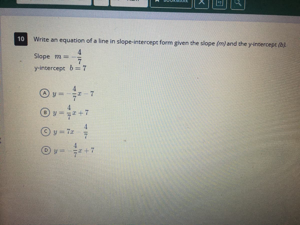 10
Write an equation of a line in slope-intercept form given the slope (m) and the y-intercept (b).
4
Slope m=-
y-intercept b = 7
y =
4.
B) y== +E7
y = 7x
4.
47
