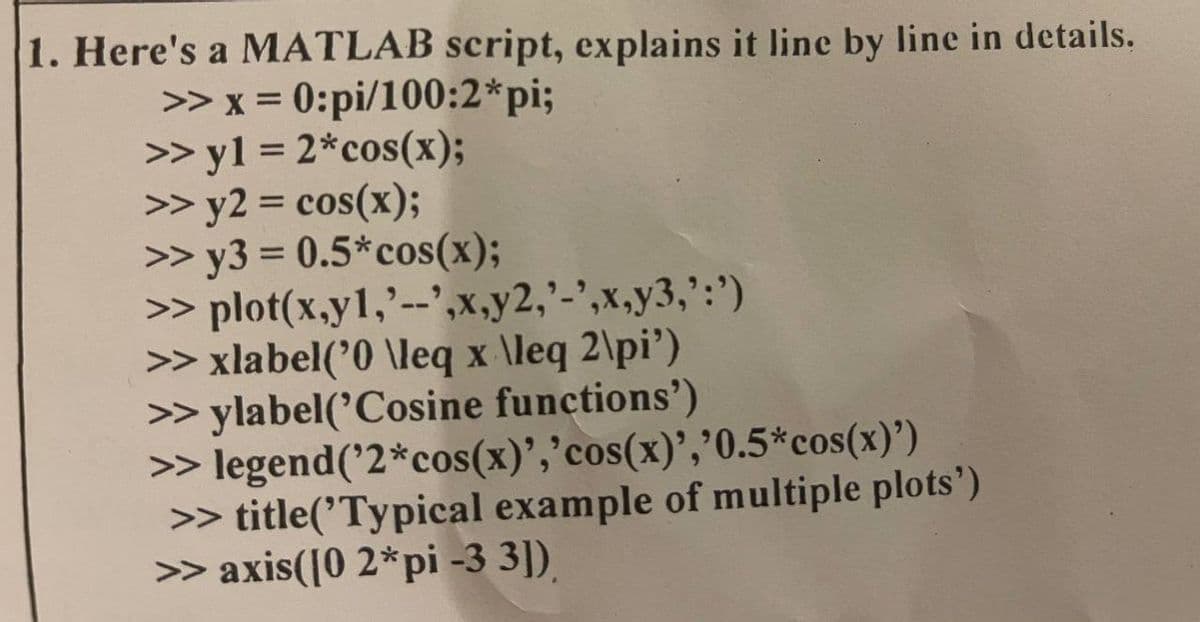 1. Here's a MATLAB script, explains it line by line in details.
>> x = 0:pi/100:2*pi;
>> y1 = 2*cos(x);
>> y2 = cos(x);
>> y3 = 0.5*cos(x);
>>
plot(x,y1,'--',x,y2,'-',x,y3,':')
>> xlabel('0 \leq x\leq 2\pi')
>>ylabel('Cosine functions')
>> legend('2*cos(x)','cos(x)','0.5*cos(x)')
>> title('Typical example of multiple plots')
>> axis([0 2*pi -3 3])